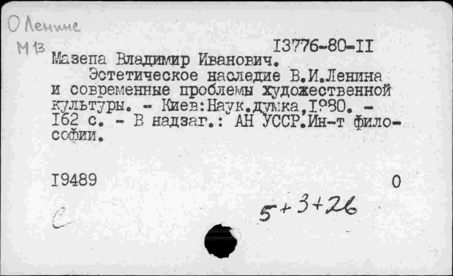 ﻿№
13776-80-11
Мазепа Владимир Иванович.
Эстетическое наследие В.И.Ленина и современные проблемы художественной культуры. - Киев:Наук.думка,1980. -162 с. - В надзаг.: АН УССР.Ин-т философии.
19489